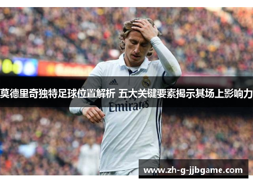 莫德里奇独特足球位置解析 五大关键要素揭示其场上影响力