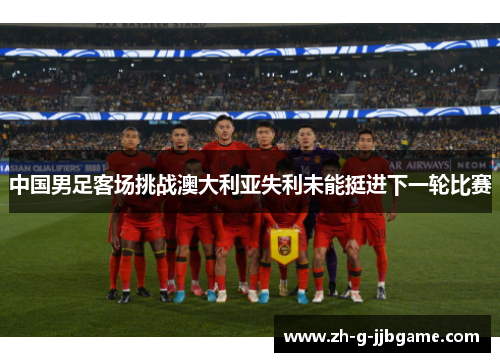 中国男足客场挑战澳大利亚失利未能挺进下一轮比赛