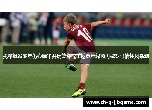 托蒂退役多年仍心痒半开玩笑称或重返意甲绿茵再掀罗马情怀风暴潮