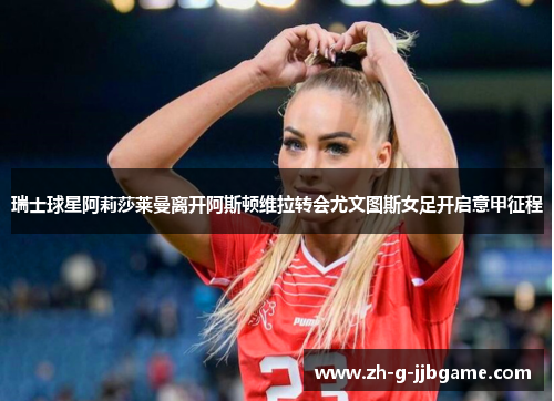 瑞士球星阿莉莎莱曼离开阿斯顿维拉转会尤文图斯女足开启意甲征程