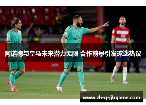 阿诺德与皇马未来潜力无限 合作前景引发球迷热议